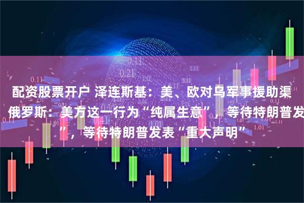 配资股票开户 泽连斯基：美、欧对乌军事援助渠道已全面恢复！俄罗斯：美方这一行为“纯属生意”，等待特朗普发表“重大声明”