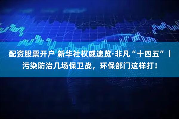 配资股票开户 新华社权威速览·非凡“十四五”丨污染防治几场保卫战，环保部门这样打！