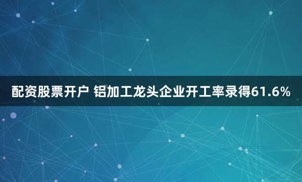 配资股票开户 铝加工龙头企业开工率录得61.6%