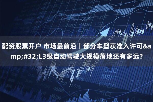 配资股票开户 市场最前沿｜部分车型获准入许可 L3级自动驾驶大规模落地还有多远？