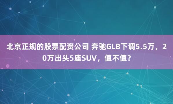 北京正规的股票配资公司 奔驰GLB下调5.5万，20万出头5座SUV，值不值？