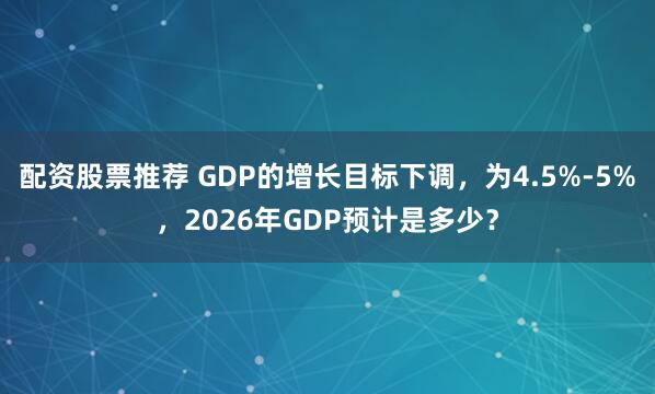 配资股票推荐 GDP的增长目标下调，为4.5%-5%，2026年GDP预计是多少？