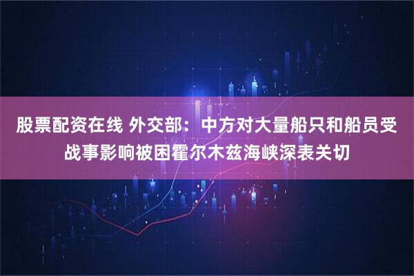 股票配资在线 外交部：中方对大量船只和船员受战事影响被困霍尔木兹海峡深表关切