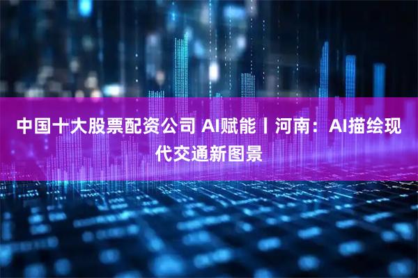 中国十大股票配资公司 AI赋能丨河南：AI描绘现代交通新图景