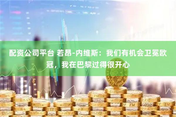 配资公司平台 若昂-内维斯:我们有机会卫冕欧冠,我在巴黎过得很开心