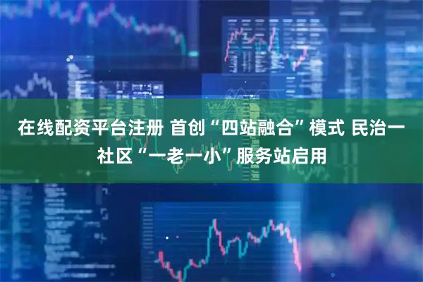 在线配资平台注册 首创“四站融合”模式 民治一社区“一老一小”服务站启用