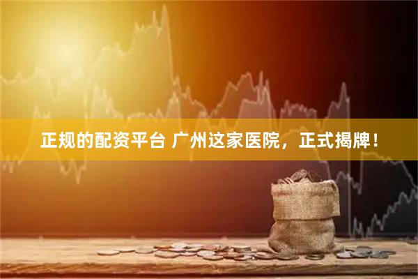 正规的配资平台 广州这家医院，正式揭牌！