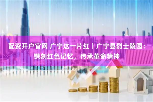 配资开户官网 广宁这一片红丨广宁县烈士陵园：镌刻红色记忆，传承革命精神
