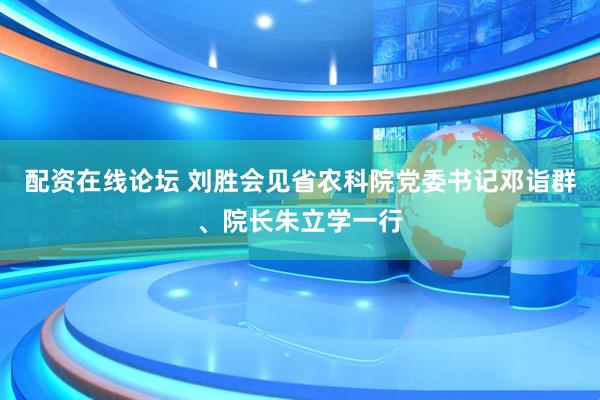配资在线论坛 刘胜会见省农科院党委书记邓诣群、院长朱立学一行