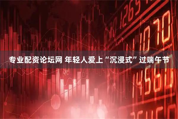 专业配资论坛网 年轻人爱上“沉浸式”过端午节