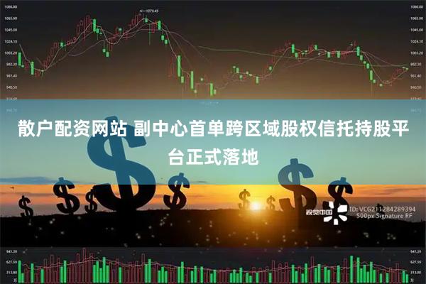 散户配资网站 副中心首单跨区域股权信托持股平台正式落地